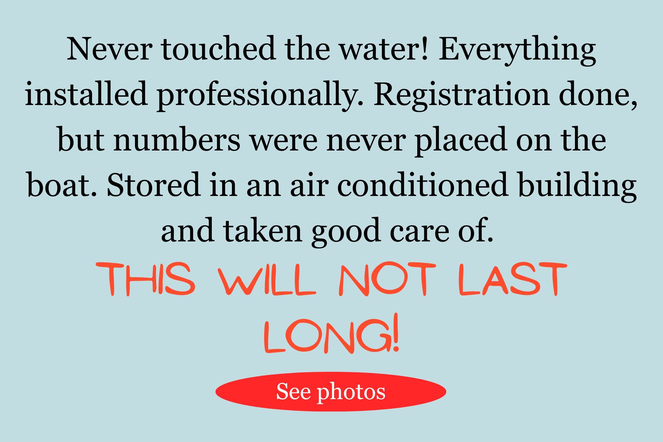 Never touched the water! Everything installed professionally. Registration done, but numbers were never placed on the boat. Stored in an air conditioned building and taken good care of. THIS WILL NOT LAST LONG!